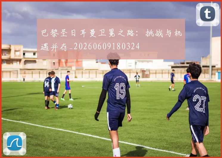 巴黎圣日耳曼卫冕之路:挑战与机遇并存_20260609180324
