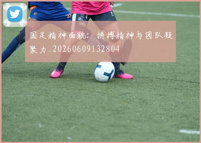 国足精神面貌:拼搏精神与团队凝聚力_20260609132804