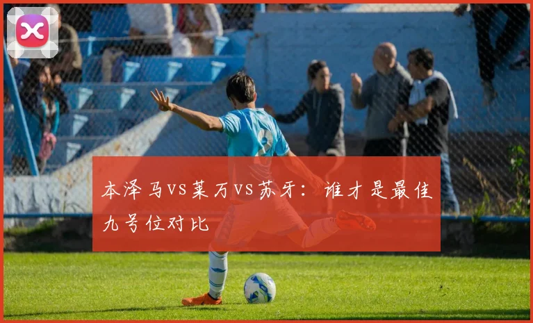 本泽马vs莱万vs苏牙：谁才是最佳九号位对比