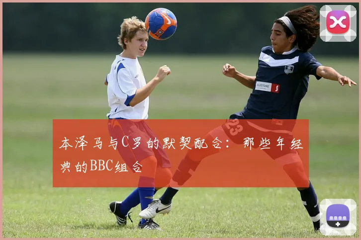 本泽马与C罗的默契配合：那些年经典的BBC组合