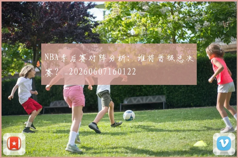NBA季后赛对阵分析:谁将晋级总决赛?_20260607160122