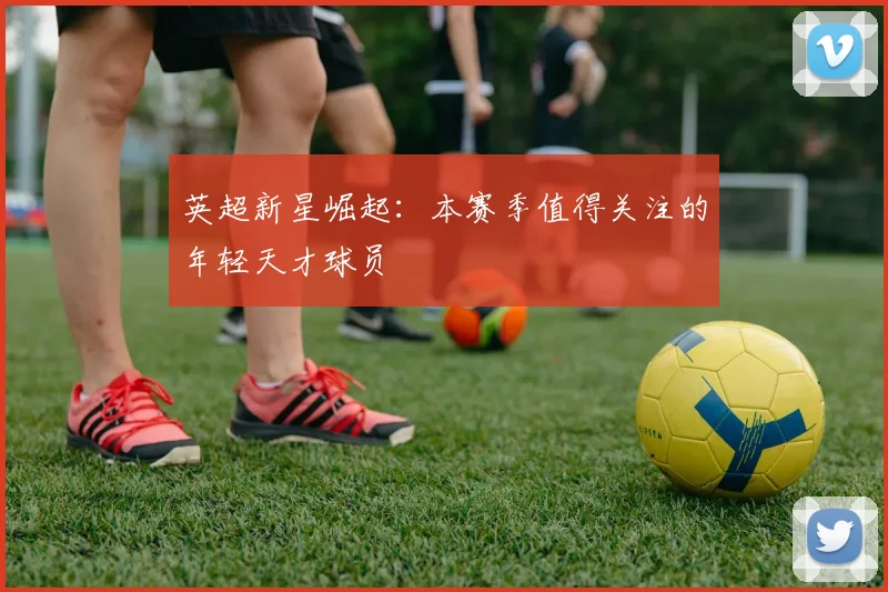 英超新星崛起：本赛季值得关注的年轻天才球员