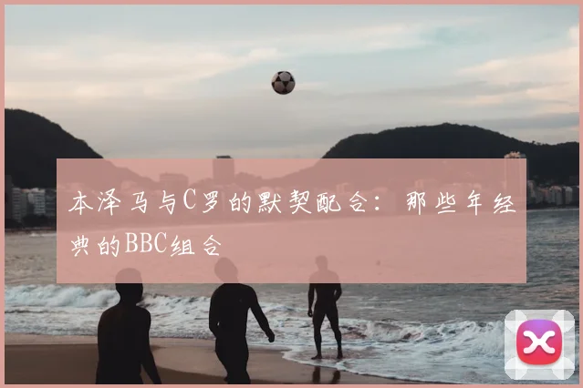 本泽马与C罗的默契配合：那些年经典的BBC组合