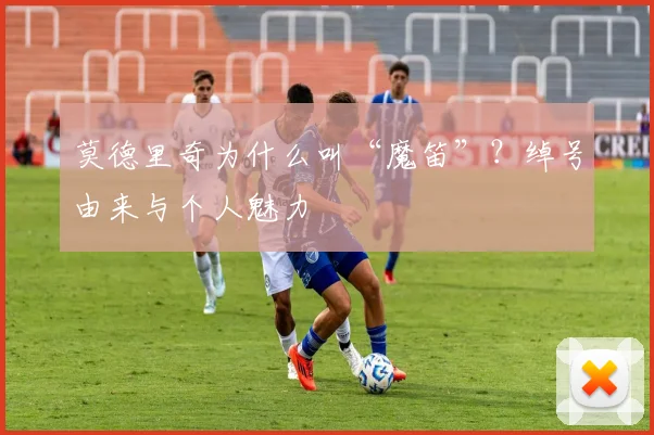 莫德里奇为什么叫“魔笛”?绰号由来与个人魅力