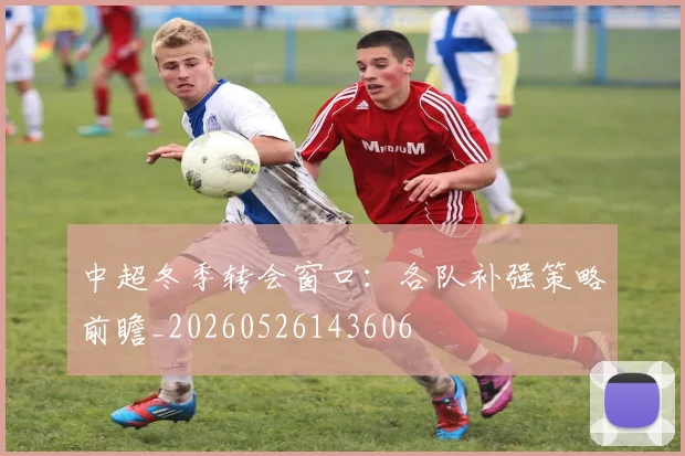 中超冬季转会窗口:各队补强策略前瞻_20260526143606