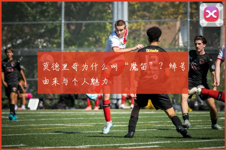 莫德里奇为什么叫“魔笛”?绰号由来与个人魅力