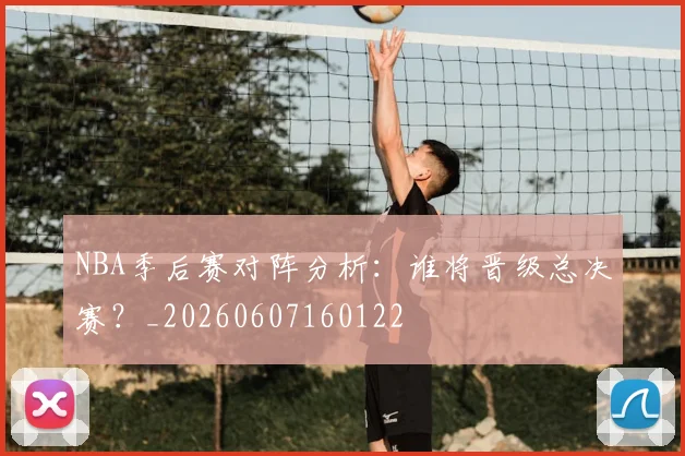 NBA季后赛对阵分析:谁将晋级总决赛?_20260607160122
